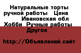 Натуральные торты ручной работы › Цена ­ 1 000 - Ивановская обл. Хобби. Ручные работы » Другое   
